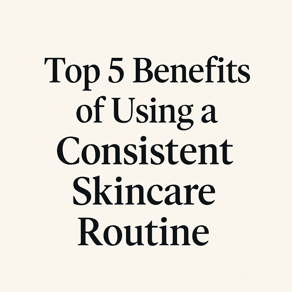 Top 5 Benefits of Using a Consistent Skincare Routine (That Your Skin Will Thank You For!)