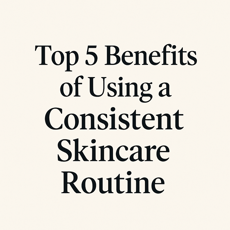 Top 5 Benefits of Using a Consistent Skincare Routine (That Your Skin Will Thank You For!)